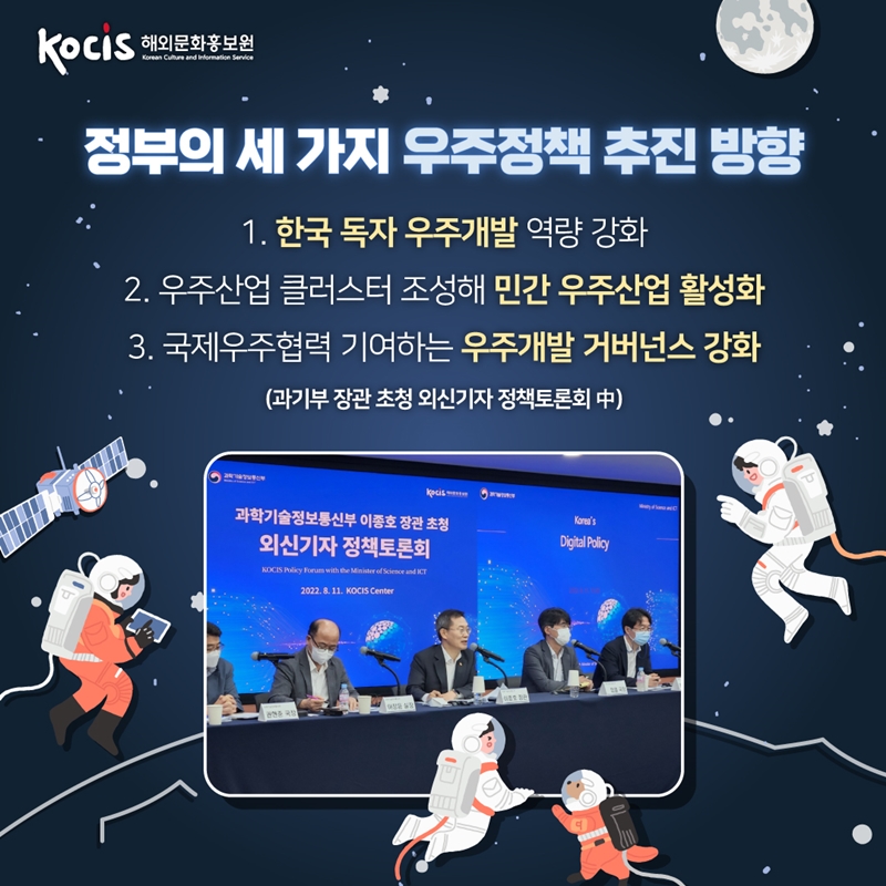 정부의 세 가지 우주정책 추진 방향   1. 한국 독자 우주개발 역량 강화   2. 우주산업 클러스터 조성해 민간 우주산업 활성화  3. 국제우주협력 기여하는 우주개발 거버넌스 강화    과기부 장관 초청 외신기자 정책토론회 中