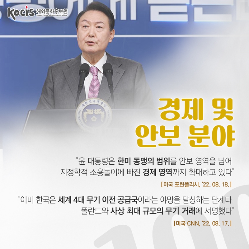경제 및 안보 분야     "윤 대통령은 한미 동맹의 범위를 안보 영역을 넘어 지정학적 소용돌이에 빠진 경제 영역까지 확대하고 있다“ 미국 포린폴리시 '22.08.18    "이미 한국은 세계 4대 무기 이전 공급국이라는 야망을 달성하는 단계다. 폴란드와 사상 최대 규모의 무기 거래에 서명했다“  미국 CNN, '22.08.17