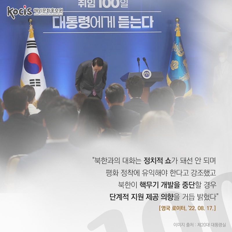 “북한과의 대화는 정치적 쇼가 돼선 안 되며  평화 정착에 유익해야 한다고 강조했고  북한이 핵무기 개발을 중단할 경우  단계적 지원 제공 의향을 거듭 밝혔다”  영국 로이터 '22.08.17       이미지 출처 : 제20대 대통령실 