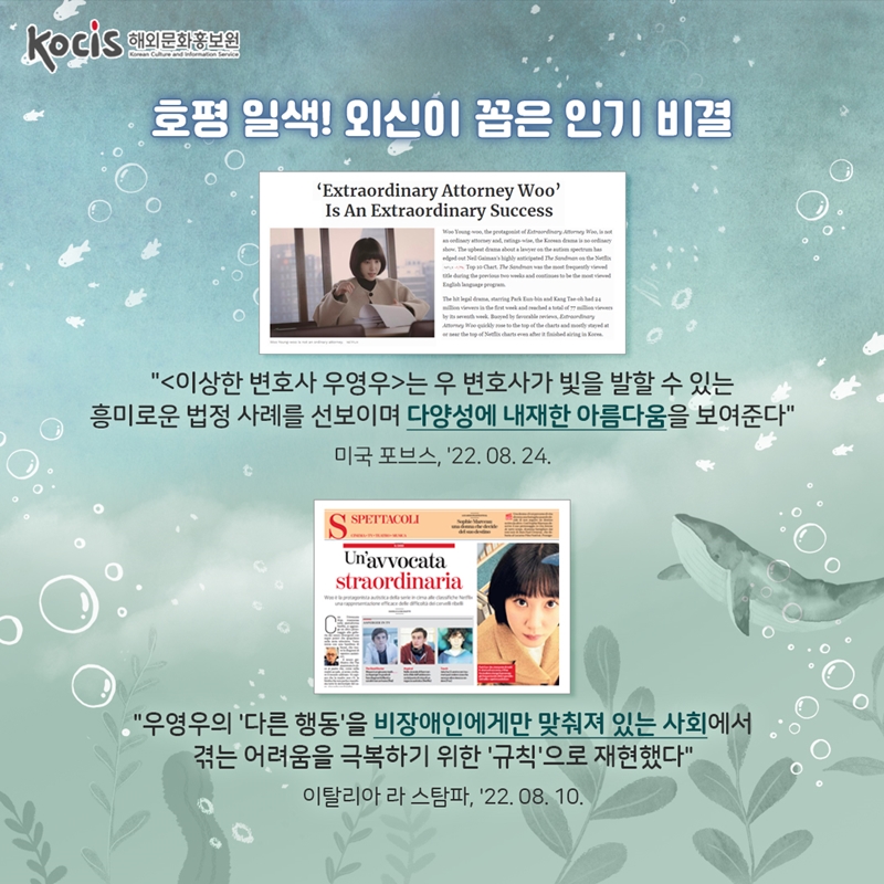    호평 일색! 외신이 꼽은 인기 비결      <이상한 변호사 우영우>는 우 변호사가 빛을 발할 수 있는 흥미로운 법정 사례를 선보이며 다양성에 내재한 아름다움을 보여준다  미국 포브스, '22.08.24    "우영우의 '다른 행동'을 비장애인에게만 맞춰져 있는 사회에서 겪는 어려움을 극복하기 위한 '규칙'으로 재현했다" 이탈리아 라 스탐파, '22.08.10       