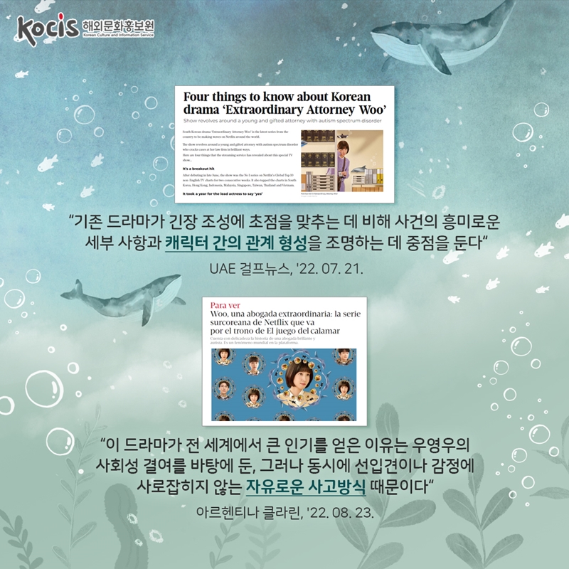  “기존 드라마가 긴장 조성에 초점을 맞추는 데 비해 사건의 흥미로운 세부 사항과 캐릭터 간의 관계 형성을 조명하는 데 중점을 둔다“ UAE 걸프뉴스, ‘22.07.21     “이 드라마가 전 세계에서 큰 인기를 얻은 이유는 우영우의 사회성 결여를 바탕에 둔, 그러나 동시에 선입견이나 감정에 사로잡히지 않는 자유로운 사고방식 때문이다“ 아르헨티나 클라린, ‘22.08.23