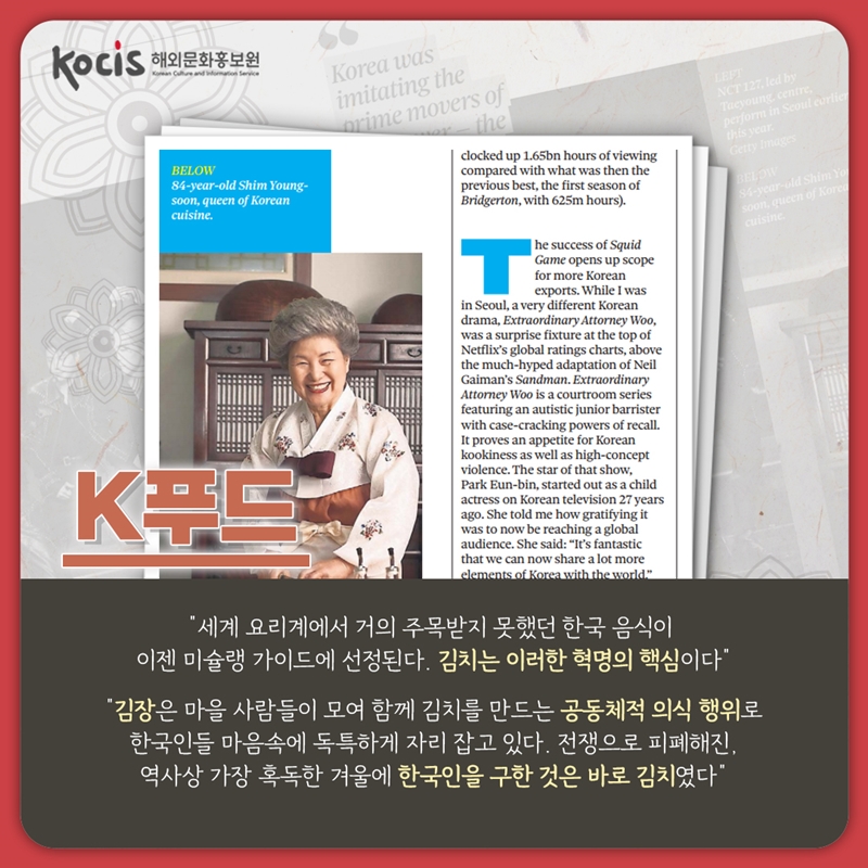 K푸드    “세계 요리계에서 거의 주목받지 못했던 한국 음식이 이젠 미슐랭 가이드에 선정된다. 김치는 이러한 혁명의 핵심이다. “   “김장은 마을 사람들이 모여 함께 김치를 만드는 공동체적 의식 행위로 한국인들 마음속에 독특하게 자리 잡고 있다. 전쟁으로 피폐해진, 역사상 가장 혹독한 겨울에 한국인을 구한 것은 바로 김치였다”
