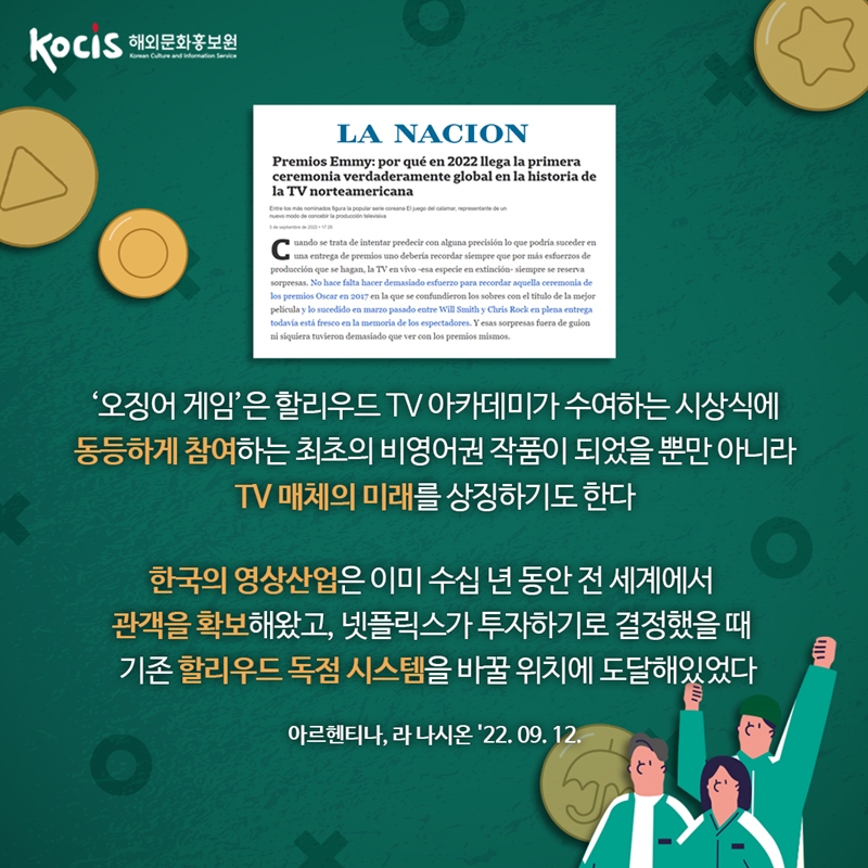 ‘오징어 게임’은 할리우드 TV 아카데미가 수여하는 시상식에 동등하게 참여하는 최초의 비영어권 작품이 되었을 뿐만 아니라 TV 매체의 미래를 상징하기도 한다   한국의 영상산업은 이미 수십 년 동안 전 세계에서 관객을 확보해왔고, 넷플릭스가 투자하기로 결정했을 때 기존 할리우드 독점 시스템을 바꿀 위치에 도달해있었다  아르헨티나, 라 나시온 22'09.12