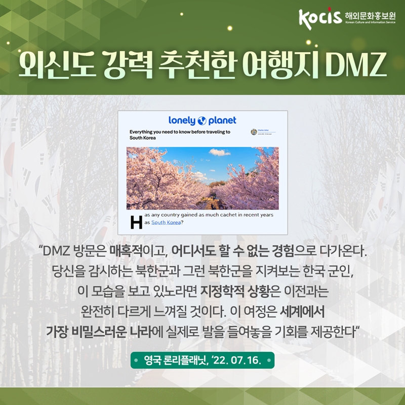 외신도 강력 추천한 여행지 DMZ      “DMZ 방문은 매혹적이고, 어디서도 할 수 없는 경험으로 다가온다. 당신을 감시하는 북한군과 그런 북한군을 지켜보는 한국 군인, 이 모습을 보고 있노라면 지정학적 상황은 이전과는 완전히 다르게 느껴질 것이다. 이 여정은 세계에서 가장 비밀스러운 나라에 실제로 발을 들여놓을 기회를 제공한다“  영국 론리플래닛, ‘22.07.16 