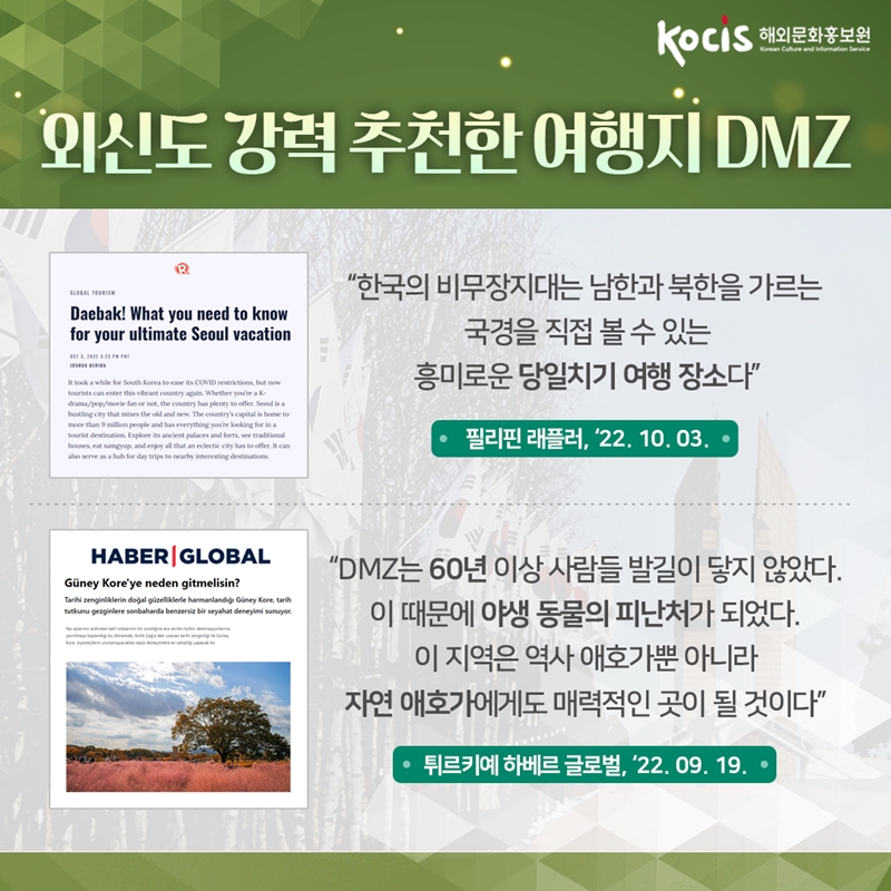 외신도 강력 추천한 여행지 DMZ   “한국의 비무장지대는 남한과 북한을 가르는 국경을 직접 볼 수 있는 흥미로운 당일치기 여행 장소다” 필리핀 래플러, ‘22.10.03     “DMZ는 60년 이상 사람들 발길이 닿지 않았다. 이 때문에 야생 동물의 피난처가 되었다. 이 지역은 역사 애호가뿐 아니라 자연 애호가에게도 매력적인 곳이 될 것이다” 튀르키예 하베르 글로벌, ‘22.09.19