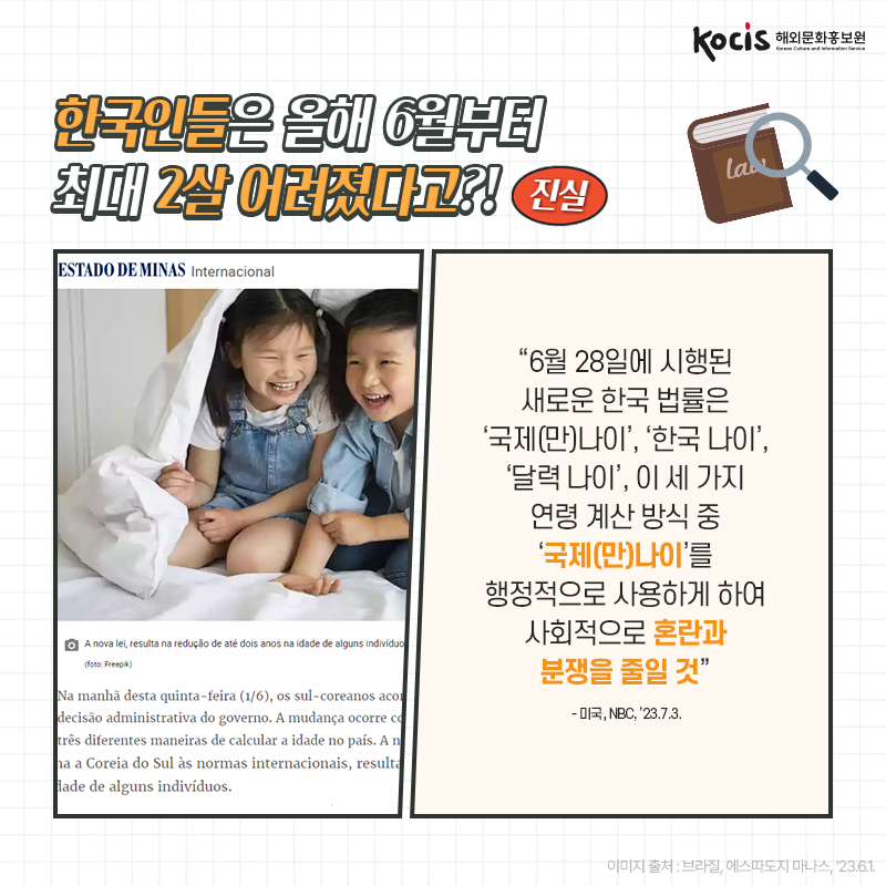 [카드뉴스5/10]한국인들은 올해 6월부터 최대 2살 어려졌다고?! 진실! “6월 28일에 시행된 새로운 한국 법률은 ‘국제(만)나이’, ‘한국 나이’, ‘달력 나이’,  이 세 가지 연령 계산 방식 중 ‘국제(만)나이’를 행정적으로 사용하게 하여 사회적으로 혼란과 분쟁을 줄일 것” - 미국, NBC, ’23.7.3.