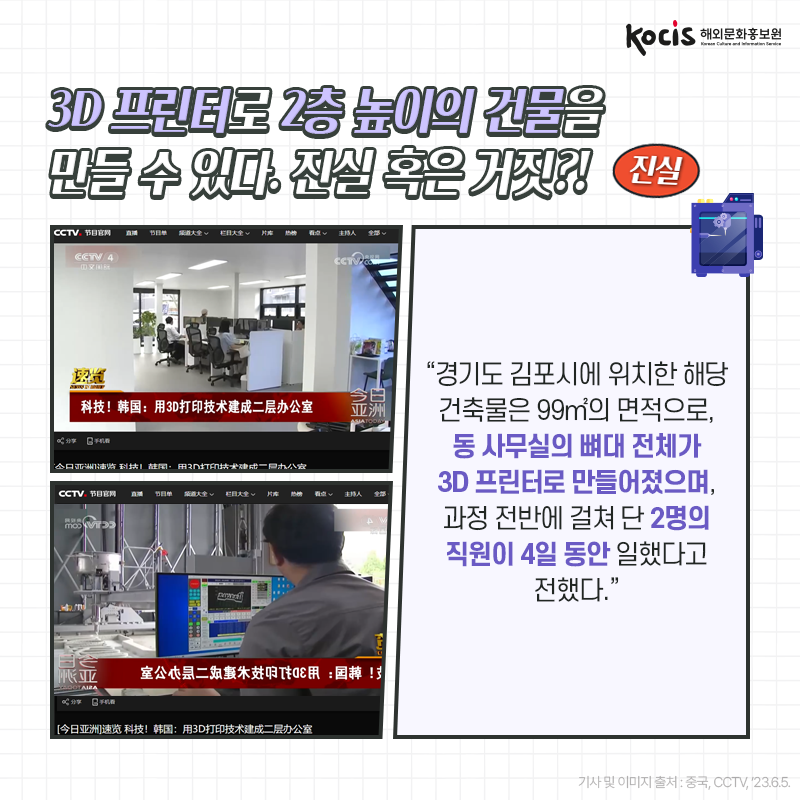 [카드뉴스6/10]3D 프린터로 2층 높이의 건물을 만들 수 있다. 진실 혹은 거짓?! 진실! “경기도 김포시에 위치한 해당 건축물은  99㎡의 면적으로, 동 사무실의 뼈대 전체가 3D 프린터로 만들어졌으며, 과정 전반에 걸쳐 단 2명의 직원이 4일 동안 일했다고 전했다.” - 중국, CCTV, ’23.6.5.