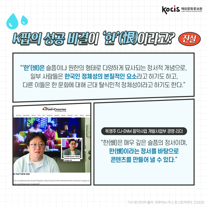 [카드뉴스9/10]K팝의 성공 비결이 ‘한’(恨)이라고? 진실! “‘한’(恨)은 슬픔이나 원한의 형태로  다양하게 묘사되는 정서적 개념으로,  일부 사람들은 한국인 정체성의 본질적인 요소라고 하기도 하고,  다른 이들은 한 문화에 대해 근대 탈식민적 정체성이라고 하기도 한다.”  옥영주 CJ-ENM 음악사업 개발사업부 경영 리더 “한(恨)은 매우 깊은 슬픔의 정서이며, 한(恨)이라는 정서를 바탕으로 콘텐츠를 만들어 낼 수 있다.” - 파푸아뉴기니, 포스트커리어, ’23.6.15.