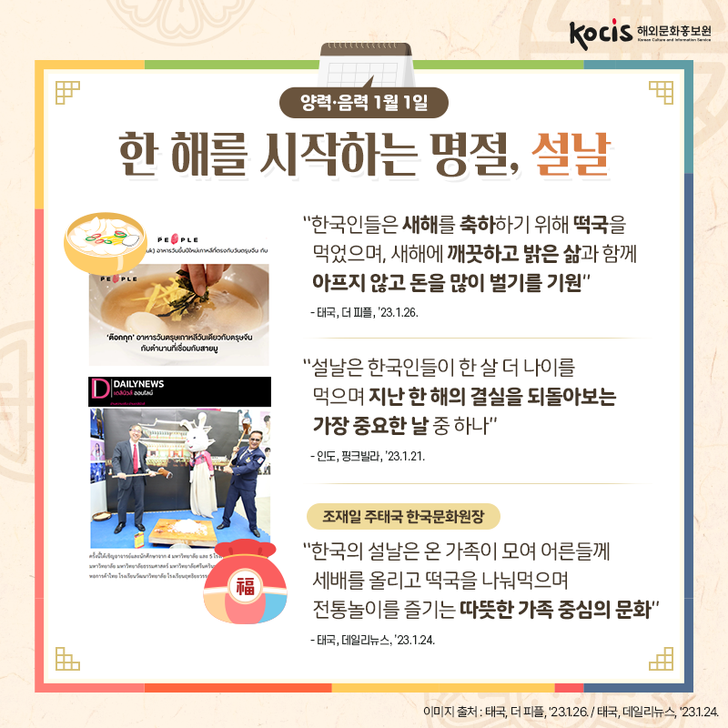[카드뉴스2/10]양력·음력 1월 1일 한 해를 시작하는 명절, 설날  “한국인들은 새해를 축하하기 위해  떡국을 먹었으며, 새해에 깨끗하고 밝은 삶과  함께 아프지 않고 돈을 많이 벌기를 기원” - 태국, 더 피플, ’23.1.26.  “설날은 한국인들이 한 살 더 나이를 먹으며  지난 한 해의 결실을 되돌아보는 가장 중요한 날 중 하나” - 인도, 핑크빌라, ’23.1.21.  조재일 주태국 한국문화원장 “한국의 설날은 온 가족이 모여  어른들께 세배를 올리고 떡국을 나눠먹으며 전통놀이를 즐기는 따뜻한 가족 중심의 문화” - 태국, 데일리뉴스, ’23.1.24.