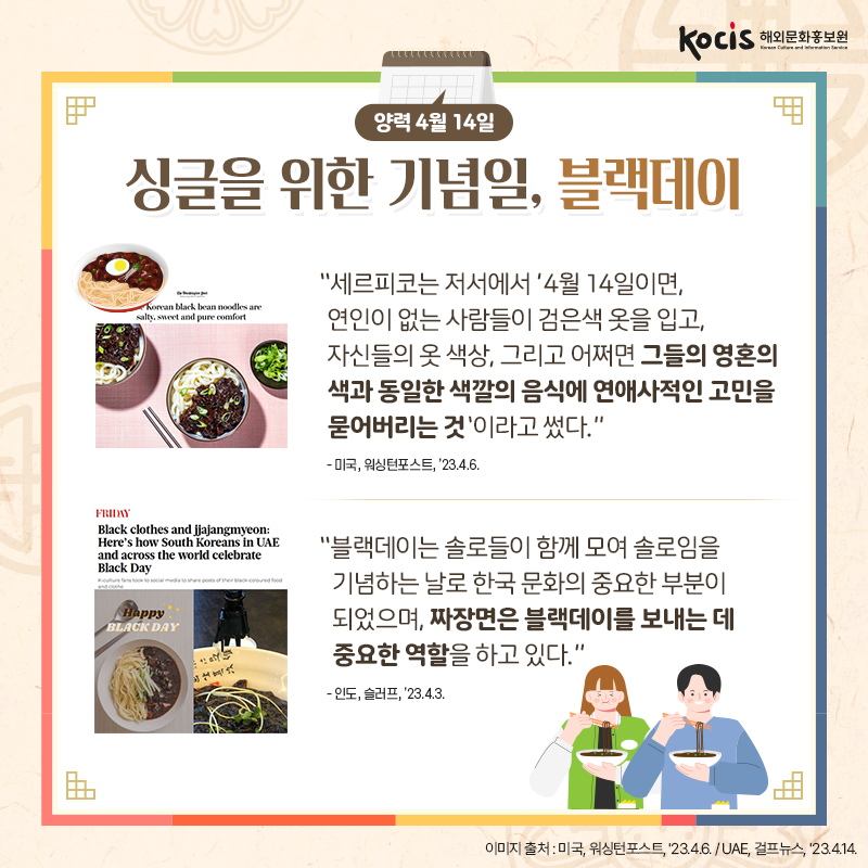 [카드뉴스4/10]양력 4월 14일 싱글을 위한 기념일, 블랙데이  “세르피코는 저서에서 '4월 14일이면, 연인이 없는 사람들이 검은색 옷을 입고, 자신들의 옷 색상, 그리고 어쩌면  그들의 영혼의 색과 동일한 색깔의 음식에  연애사적인 고민을 묻어버리는 것'이라고 썼다.” - 미국, 워싱턴포스트, ’23.4.6.  “블랙데이는 솔로들이 함께 모여  솔로임을 기념하는 날로  한국 문화의 중요한 부분이 되었으며,  짜장면은 블랙데이를 보내는 데 중요한 역할을 하고 있다.” - 인도, 슬러프, ’23.4.3.