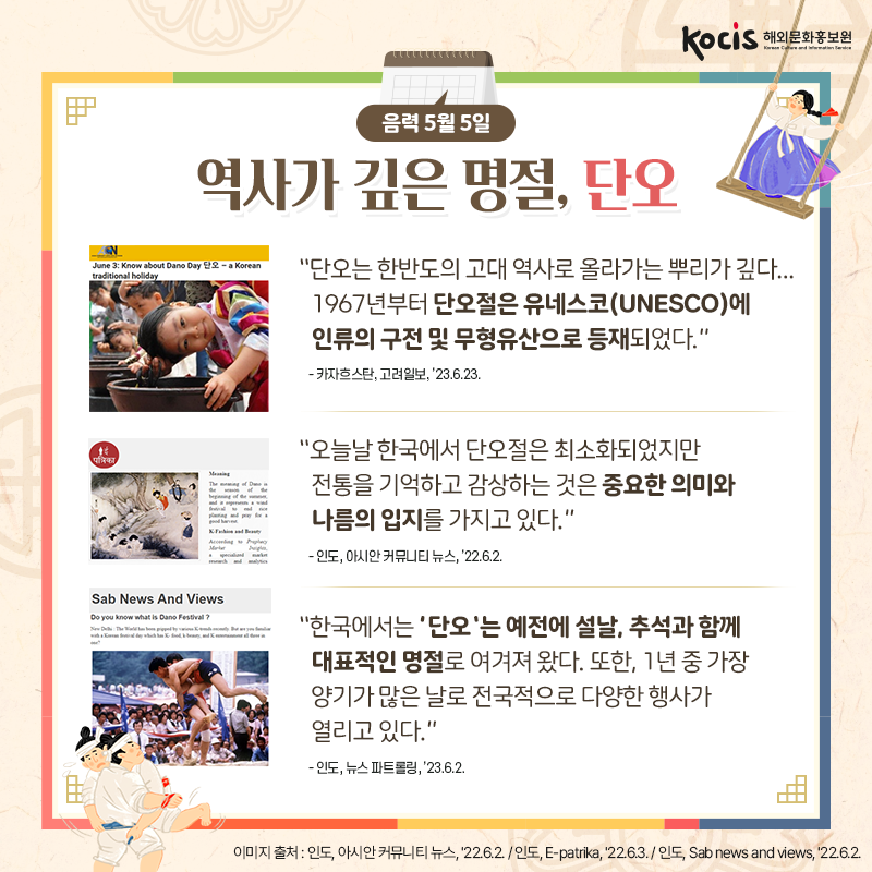 [카드뉴스5/10]음력 5월 5일 역사가 깊은 명절, 단오  “단오는 한반도의 고대 역사로 올라가는 뿌리가 깊다... 1967년부터 단오절은 유네스코(UNESCO)에 인류의 구전 및 무형유산으로 등재되었다.” - 카자흐스탄, 고려일보, ’23.6.23.  “오늘날 한국에서 단오절은 최소화되었지만 전통을 기억하고 감상하는 것은  중요한 의미와 나름의 입지를 가지고 있다.” - 인도, 아시안 커뮤니티 뉴스, ’22.6.2.  “한국에서는 '단오'는 예전에 설날,  추석과 함께 대표적인 명절로 여겨져 왔다.  또한, 1년 중 가장 양기가 많은 날로  전국적으로 다양한 행사가 열리고 있다.” - 인도, 뉴스 파트롤링, ’23.6.2.