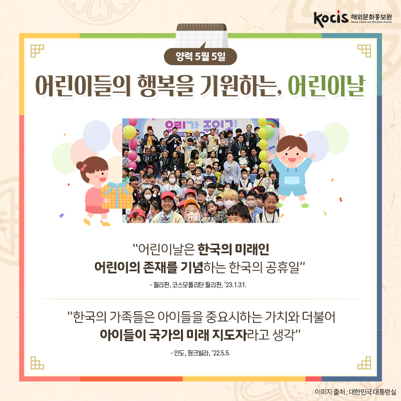 [카드뉴스6/10]양력 5월 5일 어린이들의 행복을 기원하는, 어린이날  “어린이날은 한국의 미래인 어린이의 존재를 기념하는 한국의 공휴일” - 필리핀, 코스모폴리탄 필리핀, ’23.1.31.  “한국의 가족들은 아이들을 중요시하는 가치와 더불어 아이들이 국가의 미래 지도자라고 생각” - 인도, 핑크빌라, ’22.5.5.