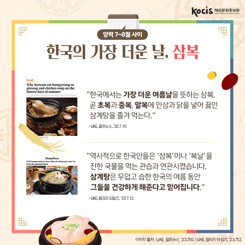 [카드뉴스7/10]양력 7~8월 사이 한국의 가장 더운 날, 삼복  “한국에서는 가장 더운 여름날을 뜻하는 삼복, 곧 초복과 중복, 말복에 인삼과 닭을 넣어 끓인 삼계탕을 즐겨 먹는다.” - UAE, 걸프뉴스, ’23.7.10.  “역사적으로 한국인들은 ‘삼복’이나 ‘복날’을 진한 국물을 먹는 관습과 연관시켰습니다. 삼계탕은 무덥고 습한 한국의 여름 동안 그들을 건강하게 해준다고 믿어집니다.” - UAE, 칼리지 타임즈, ’23.7.12.