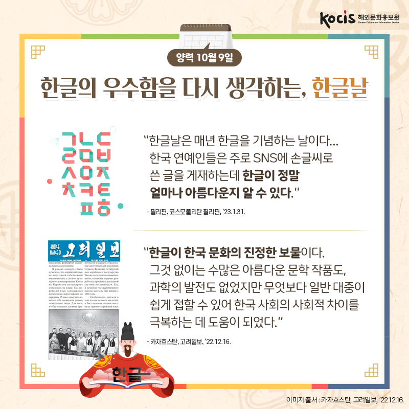 [카드뉴스9/10]양력 10월 9일 한글의 우수함을 다시 생각하는, 한글날  “한글날은 매년 한글을 기념하는 날이다... 한국 연예인들은 주로 SNS에 손글씨로 쓴 글을 게재하는데 한글이 정말  얼마나 아름다운지 알 수 있다.” - 필리핀, 코스모폴리탄 필리핀, ’23.1.31.  “한글이 한국 문화의 진정한 보물이다. 그것 없이는 수많은 아름다운 문학 작품도, 과학의 발전도 없었지만 무엇보다 일반 대중이 쉽게 접할 수 있어 한국 사회의 사회적 차이를 극복하는 데 도움이 되었다.” - 카자흐스탄, 고려일보, ’22.12.16.