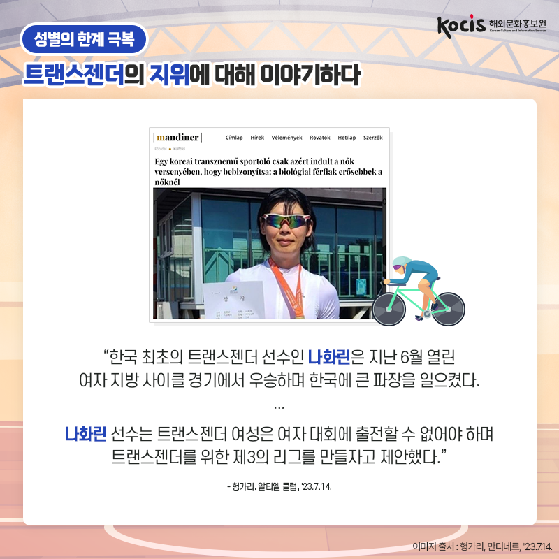 [카드뉴스4/10]성별의 한계 극복 트랜스젠더의 지위에 대해 이야기하다 “한국 최초의 트랜스젠더 선수인 나화린은  지난 6월 열린 여자 지방 사이클 경기에서  우승하며 한국에 큰 파장을 일으켰다.  나화린 선수는 트랜스젠더 여성은  여자 대회에 출전할 수 없어야 하며 트랜스젠더를 위한 제3의 리그를 만들자고 제안했다.” - 헝가리, 알티엘 클럽, '23.7.14.