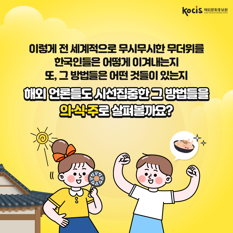 이렇게 전 세계적으로 무시무시한 무더위를 한국인들은 어떻게 이겨내는지 또, 그 방법들은 어떤 것들이 있는지  해외 언론들도 시선집중한 그 방법들을 의·식·주로 살펴볼까요?