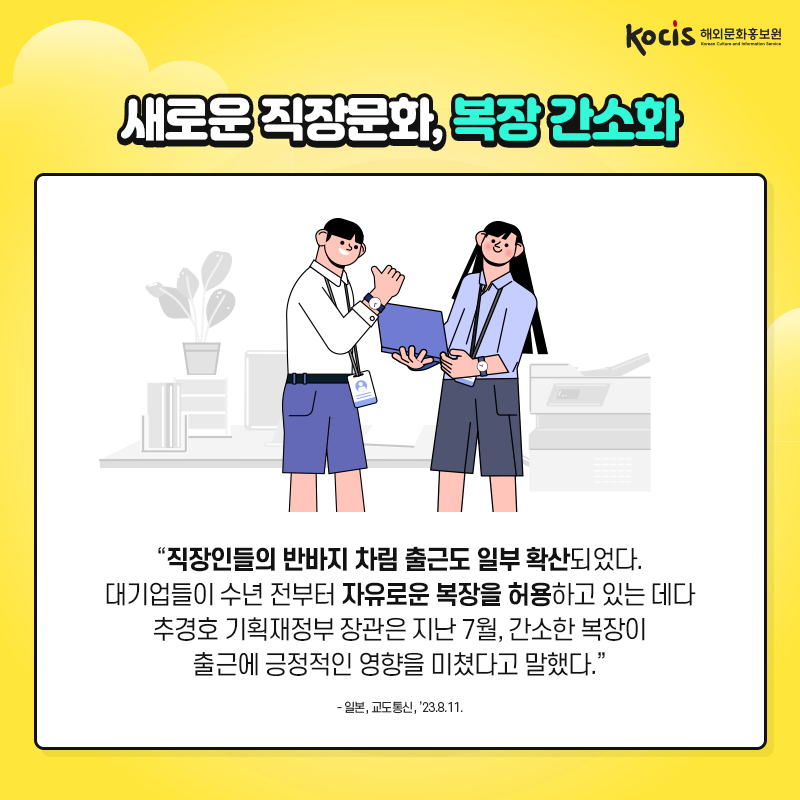 새로운 직장문화, 복장 간소화 “직장인들의 반바지 차림 출근도 일부 확산되었다. 대기업들이 수년 전부터 자유로운 복장을 허용하고 있는 데다 추경호 기획재정부 장관은 지난 7월, 간소한 복장이 출근에 긍정적인 영향을 미쳤다고 말했다.” - 일본, 교도통신, ’23.8.11.