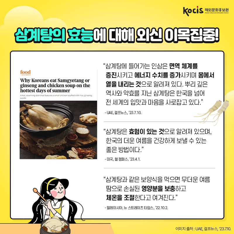 삼계탕의 효능에 대해 외신 이목집중! “삼계탕에 들어가는 인삼은  면역 체계를 증진시키고  에너지 수치를 증가시키며  몸에서 열을 내리는 것으로 알려져 있다.  뿌리 깊은 역사와 약효를 지닌 삼계탕은  한국을 넘어 전 세계의 입맛과 마음을 사로잡고 있다.” - UAE, 걸프뉴스, ’23.7.10.  “삼계탕은 효험이 있는 것으로 알려져 있으며, 한국의 더운 여름을 건강하게 보낼 수 있는 좋은 방법이다.” - 미국, 헐 캠퍼스, ’23.4.1.  “삼계탕과 같은 보양식을 먹으면 무더운 여름 땀으로 손실된 영양분을 보충하고  체온을 조절한다고 여겨진다.” - 말레이시아, 뉴 스트레이츠 타임스, ’22.10.2.