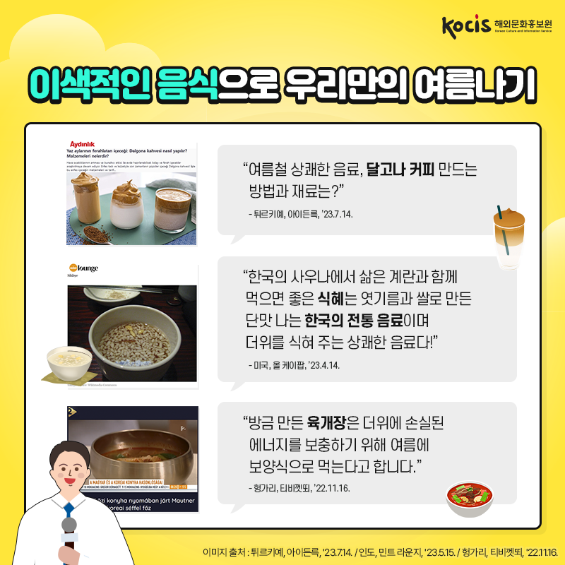 이색적인 음식으로 우리만의 여름나기 “여름철 상쾌한 음료,  달고나 커피 만드는 방법과 재료는?” - 튀르키예, 아이든륵, ’23.7.14.  “한국의 사우나에서 삶은 계란과 함께 먹으면 좋은  식혜는 엿기름과 쌀로 만든 단맛 나는  한국의 전통 음료이며  더위를 식혀 주는 상쾌한 음료다!” - 미국, 올 케이팝, ’23.4.14.  “방금 만든 육개장은  더위에 손실된 에너지를 보충하기 위해  여름에 보양식으로 먹는다고 합니다.”  - 헝가리, 티비껫뙤, ’22.11.16. 