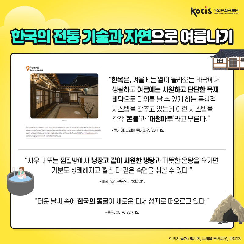 한국의 전통 기술과 자연으로 여름나기 “한옥은,  겨울에는 열이 올라오는 바닥에서 생활하고  여름에는 시원하고 단단한 목재 바닥으로  더위를 날 수 있게 하는 독창적 시스템을  갖추고 있는데 이런 시스템을 각각 ‘온돌’과 ‘대청마루’라고 부른다.” - 벨기에, 트래블 투머로우, ’23.1.12.  “사우나 또는 찜질방에서 냉장고 같이 시원한 냉탕과  따뜻한 온탕을 오가면 기분도 상쾌해지고  훨씬 더 깊은 숙면을 취할 수 있다.” - 미국, 워싱턴포스트, ’23.7.31.  “더운 날씨 속에 한국의 동굴이  새로운 피서 성지로 떠오르고 있다.” - 중국, CCTV, ’22.7.12.