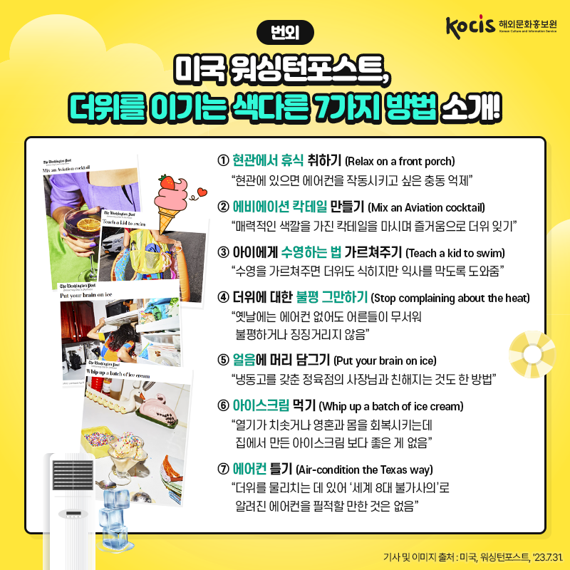 <번외> 미국 워싱턴포스트,  더위를 이기는 색다른 7가지 방법 소개! ① 현관에서 휴식 취하기 (Relax on a front porch) “현관에 있으면 에어컨을 작동시키고 싶은 충동 억제”  ② 에비에이션 칵테일 만들기 (Mix an Aviation cocktail) “매력적인 색깔을 가진 칵테일을 마시며 즐거움으로 더위 잊기”  ③ 아이에게 수영하는 법 가르쳐주기 (Teach a kid to swim) “수영을 가르쳐주면 더위도 식히지만 익사를 막도록 도와줌”  ④ 더위에 대한 불평 그만하기 (Stop complaining about the heat) “옛날에는 에어컨 없어도 어른들이 무서워  불평하거나 징징거리지 않음”  ⑤ 얼음에 머리 담그기 (Put your brain on ice) “냉동고를 갖춘 정육점의 사장님과 친해지는 것도 한 방법”  ⑥ 아이스크림 먹기 (Whip up a batch of ice cream) “열기가 치솟거나 영혼과 몸을 회복시키는데 집에서 만든 아이스크림 보다 좋은 게 없음”  ⑦ 에어컨 틀기 (Air-condition the Texas way) “더위를 물리치는 데 있어 ‘세계 8대 불가사의’로 알려진 에어컨을 필적할 만한 것은 없음” - 미국, 워싱턴포스트, '23.7.31.
