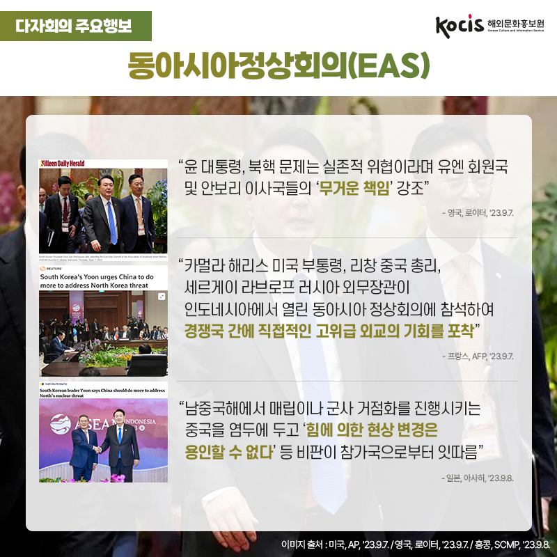 다자회의 주요행보 동아시아정상회의(EAS) “윤 대통령, 북핵 문제는 실존적 위협이라며 유엔 회원국 및 안보리 이사국들의 ‘무거운 책임’ 강조” - 영국, 로이터, '23.9.7.  “카멀라 해리스 미국 부통령, 리창 중국 총리,  세르게이 라브로프 러시아 외무장관이  인도네시아에서 열린 동아시아 정상회의에 참석하여  경쟁국 간에 직접적인 고위급 외교의 기회를 포착” - 프랑스, AFP, '23.9.7.  “남중국해에서 매립이나 군사 거점화를 진행시키는 중국을 염두에 두고 ‘힘에 의한 현상 변경은 용인할 수 없다’ 등 비판이 참가국으로부터 잇따름” - 일본, 아사히, '23.9.8.