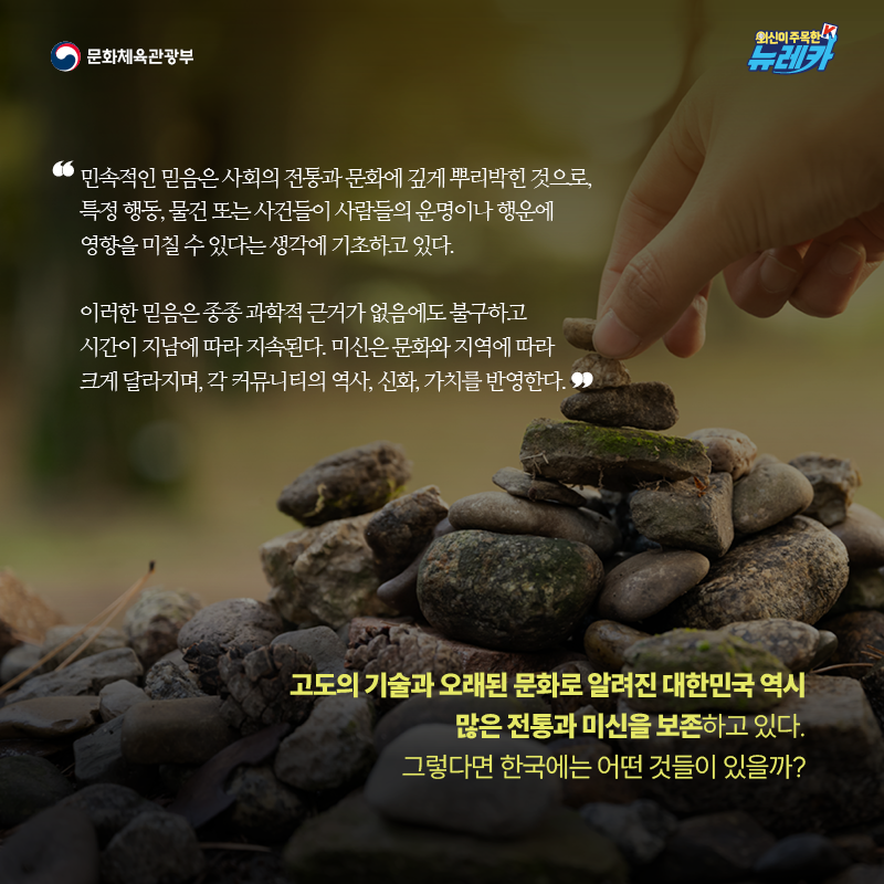 "민속적인 믿음은 사회의 전통과 문화에 깊게 뿌리박힌 것으로, 특정 행동, 물건 또는 사건들이 사람들의 운명이나 행운에 영향을 미칠 수 있다는 생각에 기초하고 있다.  이러한 믿음은 종종 과학적 근거가 없음에도 불구하고 시간이 지남에 따라 지속된다. 미신은 문화와 지역에 따라 크게 달라지며, 각 커뮤니티의 역사, 신화, 가치를 반영한다."  고도의 기술과 오래된 문화로 알려진 대한민국 역시 많은 전통과 미신을 보존하고 있다. 그렇다면 한국에는 어떤 것들이 있을까?