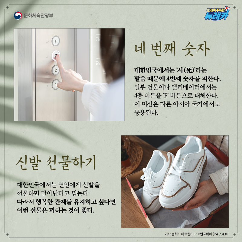 [네 번째 숫자]  대한민국에서는 ‘사(死)’라는 발음 때문에 4번째 숫자를 피한다. 일부 건물이나 엘리베이터에서는 4층 버튼을 ‘F’ 버튼으로 대체한다. 이 미신은 다른 아시아 국가에서도 통용된다.  [신발 선물하기]  대한민국에서는 연인에게 신발을 선물하면 달아난다고 믿는다. 따라서 행복한 관계를 유지하고 싶다면 이런 선물은 피하는 것이 좋다.