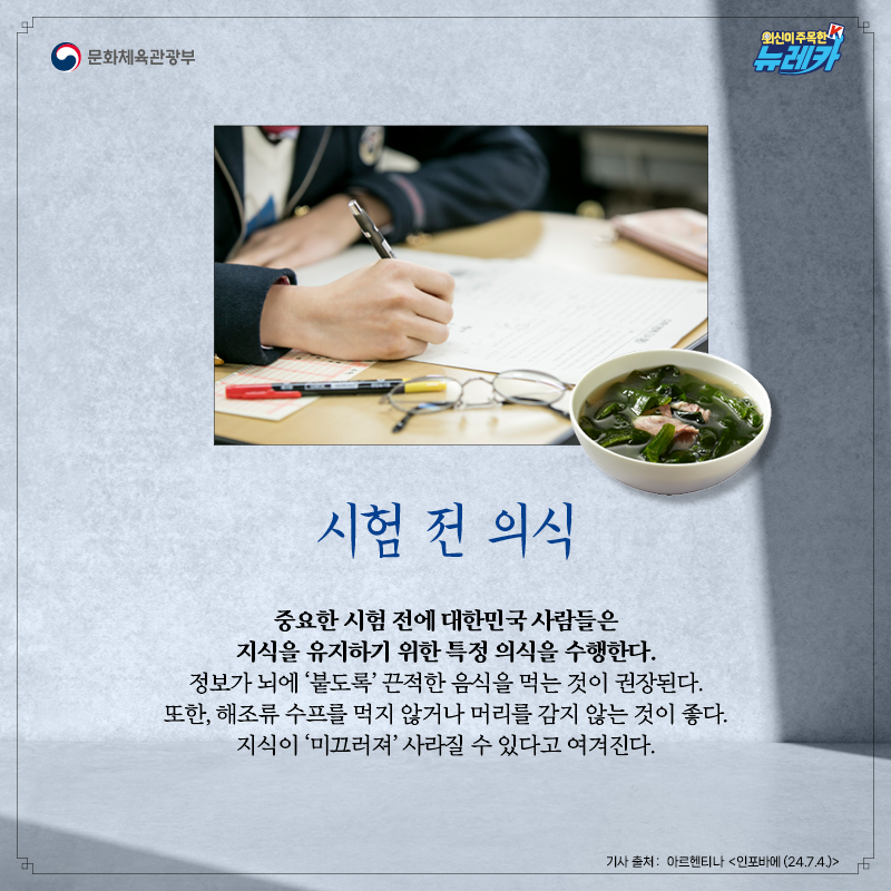 [시험 전 의식]  중요한 시험 전에 대한민국 사람들은 지식을 유지하기 위한 특정 의식을 수행한다. 정보가 뇌에 ‘붙도록’ 끈적한 음식을 먹는 것이 권장된다. 또한, 해조류 수프를 먹지 않거나 머리를 감지 않는 것이 좋다. 지식이 ‘미끄러져’ 사라질 수 있다고 여겨진다.