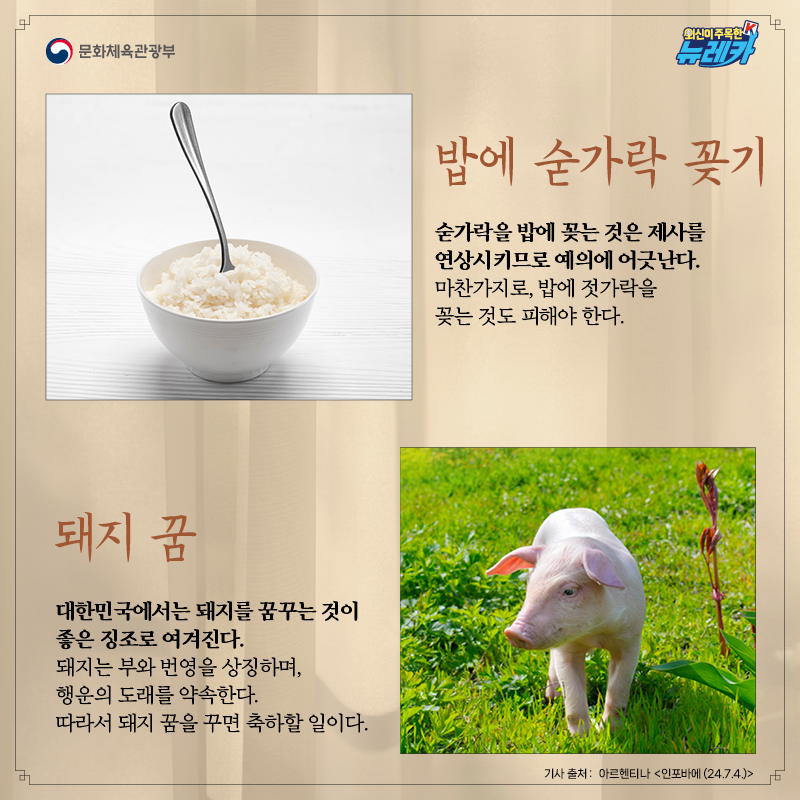 [밥에 숟가락 꽂기]  숟가락을 밥에 꽂는 것은 제사를 연상시키므로 예의에 어긋난다. 마찬가지로, 밥에 젓가락을 꽂는 것도 피해야 한다.  [돼지 꿈]  대한민국에서는 돼지를 꿈꾸는 것이 좋은 징조로 여겨진다. 돼지는 부와 번영을 상징하며, 행운의 도래를 약속한다. 따라서 돼지 꿈을 꾸면 축하할 일이다.