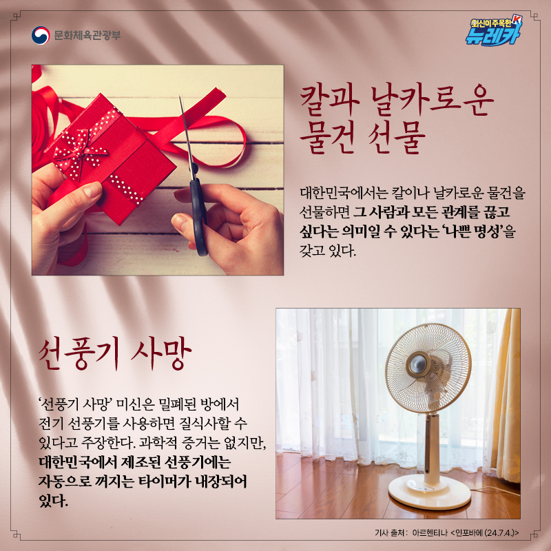 [칼과 날카로운 물건 선물]  대한민국에서는 칼이나 날카로운 물건을 선물하면 그 사람과 모든 관계를 끊고 싶다는 의미일 수 있다는 ‘나쁜 명성’을 갖고 있다.  [선풍기 사망]  ‘선풍기 사망’ 미신은 밀폐된 방에서 전기 선풍기를 사용하면 질식사할 수 있다고 주장한다. 과학적 증거는 없지만, 대한민국에서 제조된 선풍기에는 자동으로 꺼지는 타이머가 내장되어 있다.