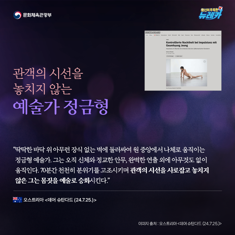 관객의 시선을 놓치지 않는 예술가 정금형  “딱딱한 바닥 위 아무런 장식 없는 벽에 둘러싸여 원 중앙에서 나체로 움직이는 정금형 예술가. 그는 오직 신체와 정교한 안무, 완벽한 연출 외에 아무것도 없이 움직인다. 70분간 천천히 분위기를 고조시키며 관객의 시선을 사로잡고 놓치지 않은 그는 몸짓을 예술로 승화시킨다.” -오스트리아 [데어 슈탄다드 (24.7.25.)]