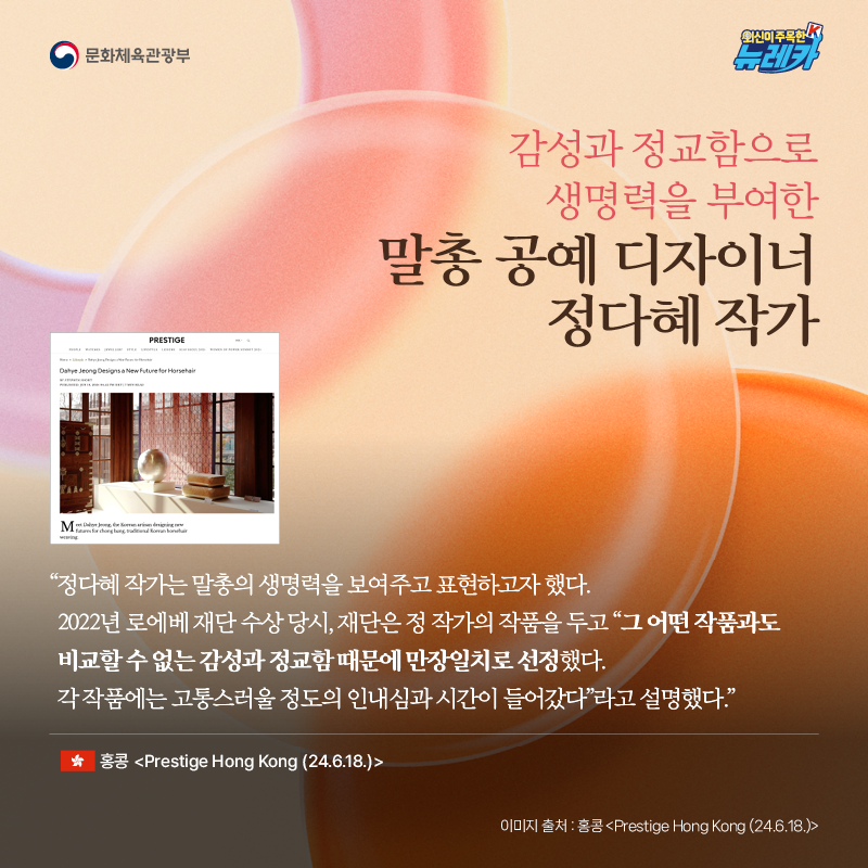 감성과 정교함으로 생명력을 부여한 말총 공예 디자이너 정다혜 작가  “정다혜 작가는 말총의 생명력을 보여주고 표현하고자 했다. 2022년 로에베 재단 수상 당시, 재단은 정 작가의 작품을 두고 그 “어떤 작품과도 비교할 수 없는 감성과 정교함 때문에 만장일치로 선정했다. 각 작품에는 고통스러울 정도의 인내심과 시간이 들어갔다”라고 설명했다.” -홍콩 [Prestige Hong Kong (24.6.18.)]