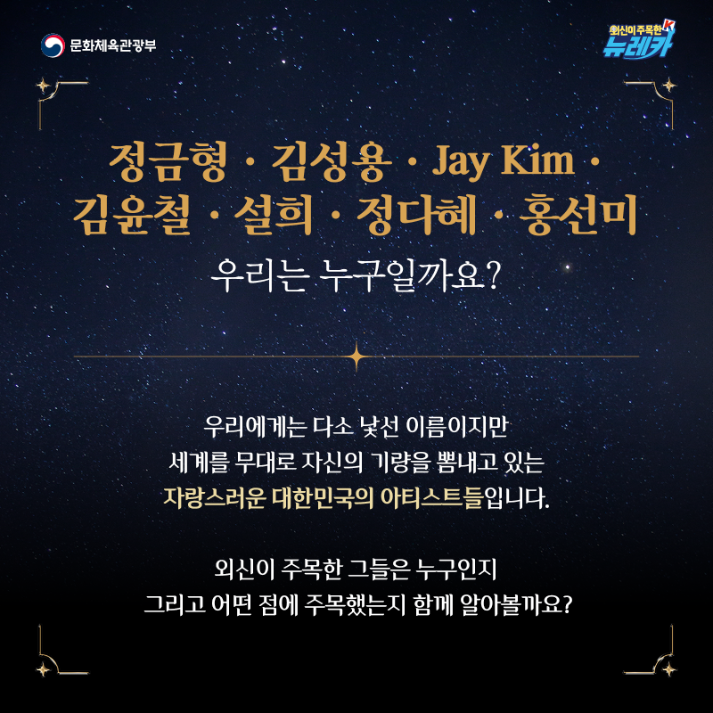 정금형 · 김성용 · Jay Kim · 김윤철 · 설희 · 정다혜 · 홍선미 우리는 누구일까요?  우리에게는 다소 낯선 이름이지만 세계를 무대로 자신의 기량을 뽐내고 있는 자랑스러운 대한민국의 아티스트들입니다.  외신이 주목한 그들은 누구인지 그리고 어떤 점에 주목했는지 함께 알아볼까요?