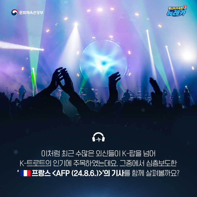 이처럼 최근 수많은 외신들이 K-팝을 넘어 K-트로트의 인기에 주목하였는데요. 그중에서 심층보도한 ‘프랑스 [AFP (24.8.6.)]’의 기사를 함께 살펴볼까요? -기사 및 이미지 출처 : 프랑스 [AFP (24.8.6.)]