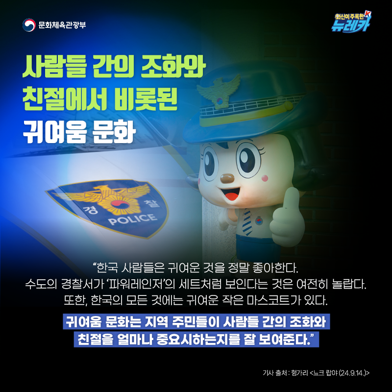 사람들 간의 조화와 친절에서 비롯된 귀여움 문화  “한국 사람들은 귀여운 것을 정말 좋아한다. 수도의 경찰서가 ‘파워레인저’의 세트처럼 보인다는 것은 여전히 놀랍다. 또한, 한국의 모든 것에는 귀여운 작은 마스코트가 있다. 귀여움 문화는 지역 주민들이 사람들 간의 조화와 친절을 얼마나 중요시하는지를 잘 보여준다.”