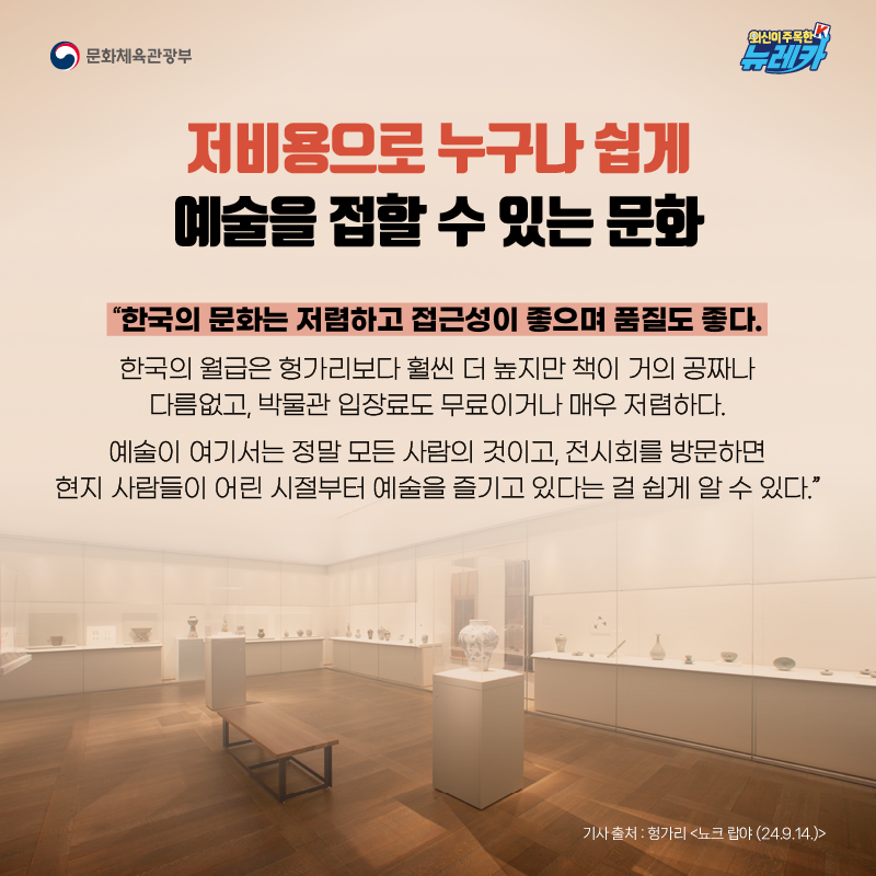저비용으로 누구나 쉽게 예술을 접할 수 있는 문화  “한국의 문화는 저렴하고 접근성이 좋으며 품질도 좋다. 한국의 월급은 헝가리보다 훨씬 더 높지만 책이 거의 공짜나 다름없고, 박물관 입장료도 무료이거나 매우 저렴하다. 예술이 여기서는 정말 모든 사람의 것이고, 전시회를 방문하면 현지 사람들이 어린 시절부터 예술을 즐기고 있다는 걸 쉽게 알 수 있다.”