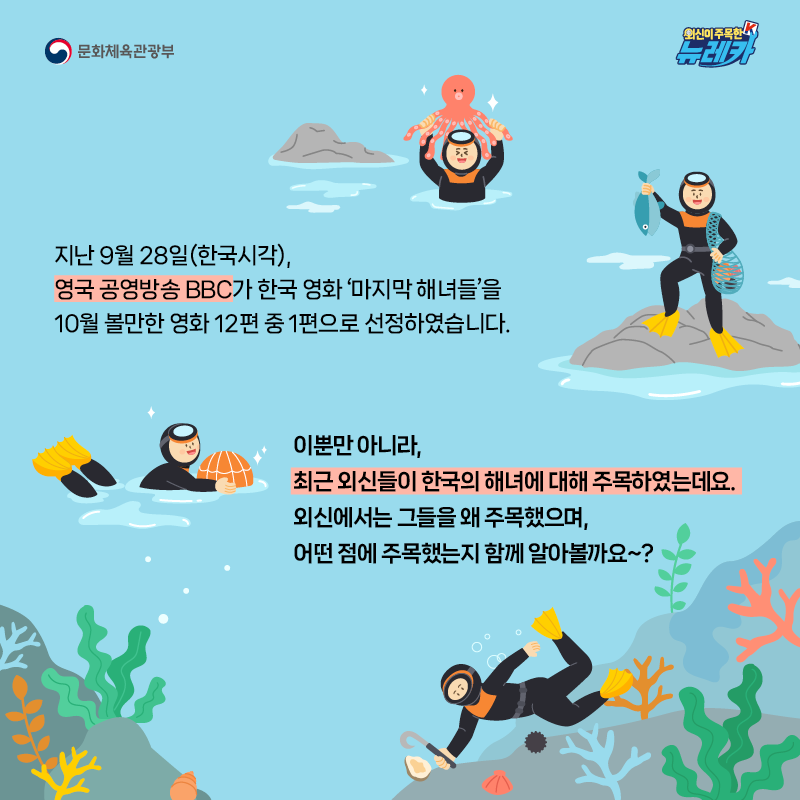 지난 9월 28일(한국시각), 영국 공영방송 BBC가 한국 영화 ‘마지막 해녀들’을 10월 볼만한 영화 12편 중 1편으로 선정하였습니다.  이뿐만 아니라, 최근 외신들이 한국의 해녀에 대해 주목하였는데요. 외신에서는 그들을 왜 주목했으며, 어떤 점에 주목했는지 함께 알아볼까요~?