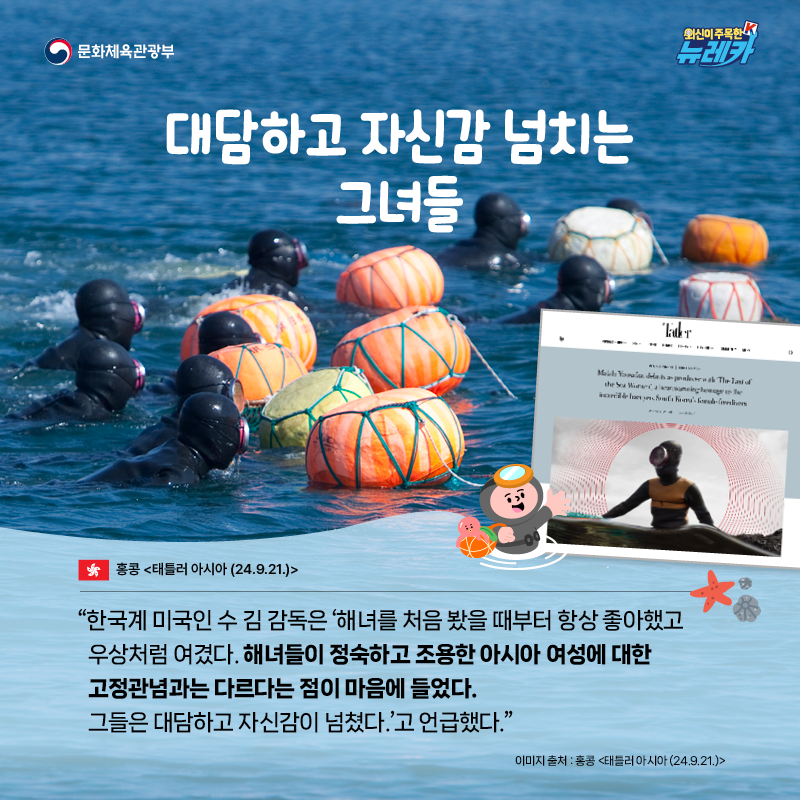 대담하고 자신감 넘치는 그녀들  “한국계 미국인 수 김 감독은 ‘해녀를 처음 봤을 때부터 항상 좋아했고 우상처럼 여겼다. 해녀들이 정숙하고 조용한 아시아 여성에 대한 고정관념과는 다르다는 점이 마음에 들었다. 그들은 대담하고 자신감이 넘쳤다.’고 언급했다.” -홍콩 [태틀러 아시아 (24.9.21.)]