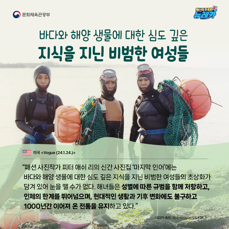 바다와 해양 생물에 대한 심도 깊은 지식을 지닌 비범한 여성들  “패션 사진작가 피터 애쉬 리의 신간 사진집 ‘마지막 인어’에는 바다와 해양 생물에 대한 심도 깊은 지식을 지닌 비범한 여성들의 초상화가 담겨 있어 눈을 뗄 수가 없다. 해녀들은 성별에 따른 규범을 함께 저항하고, 인체의 한계를 뛰어넘으며, 현대적인 생활과 기후 변화에도 불구하고 1000년간 이어져 온 전통을 유지하고 있다.” -미국 [Vogue (24.1.24.)]