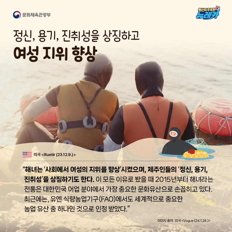 정신, 용기, 진취성을 상징하고 여성 지위 향상  “해녀는 ‘사회에서 여성의 지위를 향상’시켰으며, 제주인들의 ‘정신, 용기, 진취성’을 상징하기도 한다. 이 모든 이유로 봤을 때 2015년부터 해녀라는 전통은 대한민국 어업 분야에서 가장 중요한 문화유산으로 손꼽히고 있다. 최근에는, 유엔 식량농업기구(FAO)에서도 세계적으로 중요한 농업 유산 중 하나인 것으로 인정 받았다.” -미국 [Ruetir (23.12.9.)]