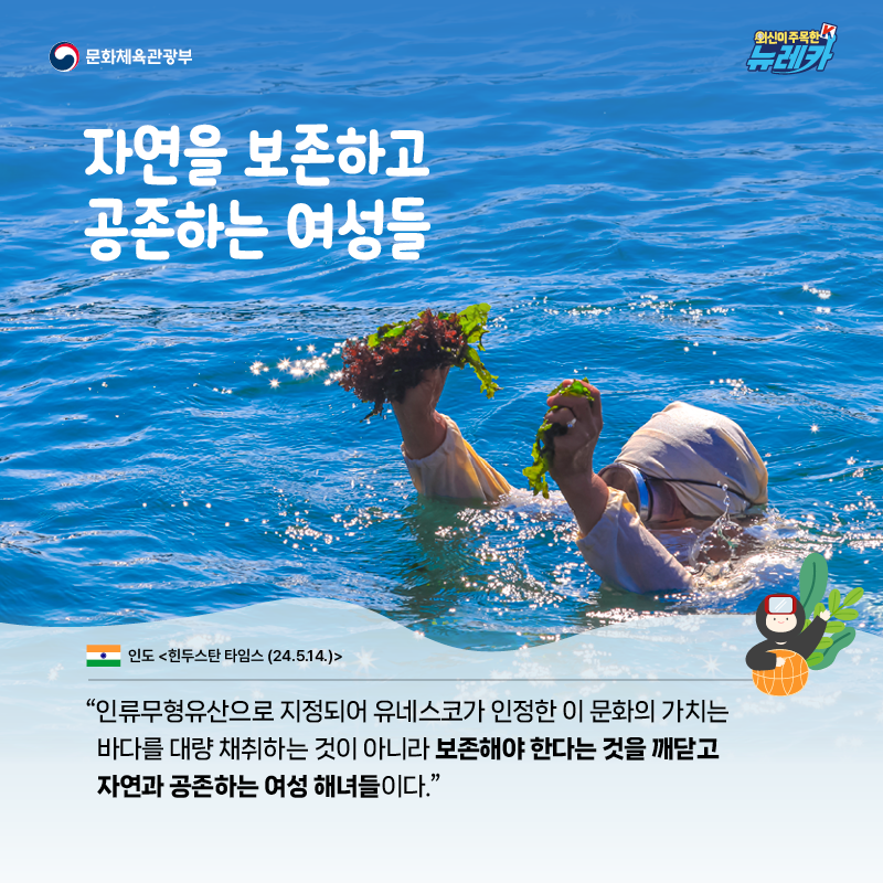 자연을 보존하고 공존하는 여성들  “인류무형유산으로 지정되어 유네스코가 인정한 이 문화의 가치는 바다를 대량 채취하는 것이 아니라 보존해야 한다는 것을 깨닫고 자연과 공존하는 여성 해녀들이다.” -인도 [힌두스탄 타임스 (24.5.14.)]