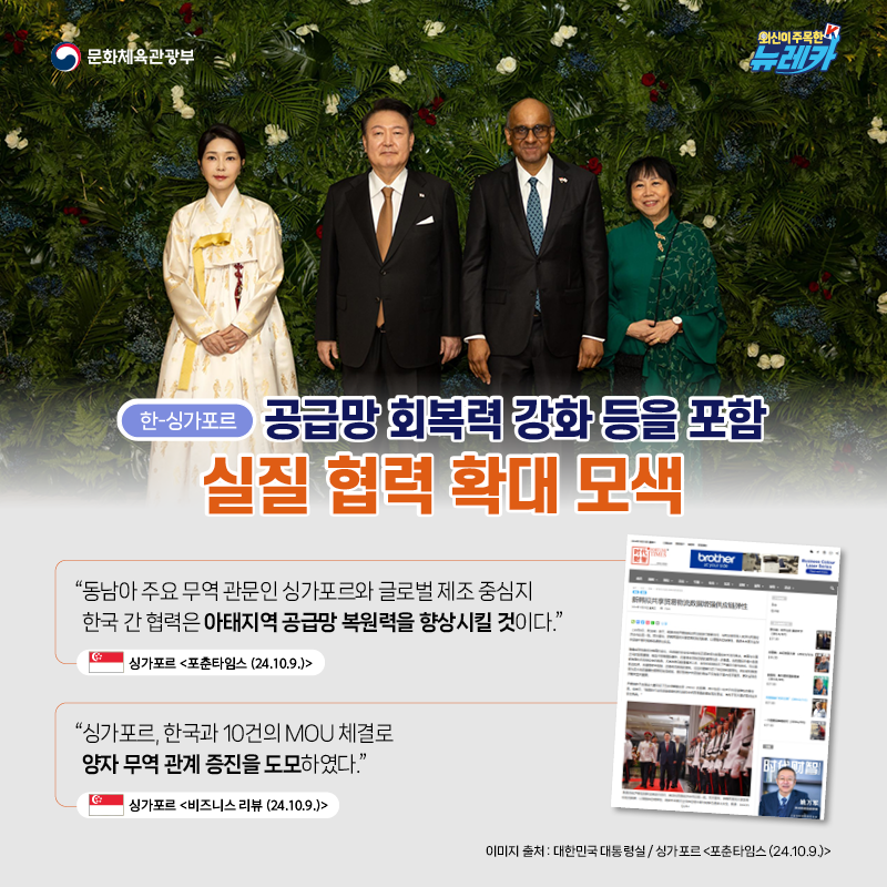 [한-싱가포르] 공급망 회복력 강화 등을 포함 실질 협력 확대 모색  “동남아 주요 무역 관문인 싱가포르와 글로벌 제조 중심지 한국 간 협력은 아태지역 공급망 복원력을 향상시킬 것이다.” -싱가포르 [포춘타임스 (24.10.9.)]  “싱가포르, 한국과 10건의 MOU 체결로 양자 무역 관계 증진을 도모하였다.” -싱가포르 [비즈니스 리뷰 (24.10.9.)]
