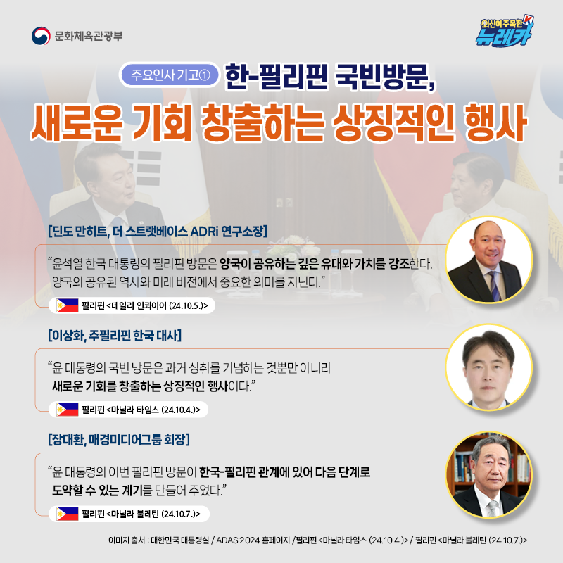 [주요인사 기고①] 한-필리핀 국빈방문, 새로운 기회 창출하는 상징적인 행사  [딘도 만히트, 더 스트랫베이스 ADRi 연구소장] “윤석열 한국 대통령의 필리핀 방문은 양국이 공유하는 깊은 유대와 가치를 강조한다. 양국의 공유된 역사와 미래 비전에서 중요한 의미를 지닌다.” -필리핀 [데일리 인콰이어 (24.10.5.)]  [이상화, 주필리핀 한국 대사] “윤 대통령의 국빈 방문은 과거 성취를 기념하는 것뿐만 아니라 새로운 기회를 창출하는 상징적인 행사이다.” -필리핀 [마닐라 타임스 (24.10.4.)]  [장대환, 매경미디어그룹 회장] “윤 대통령의 이번 필리핀 방문이 한국-필리핀 관계에 있어 다음 단계로 도약할 수 있는 계기를 만들어 주었다.” -필리핀 [마닐라 불레틴 (24.10.7.)]