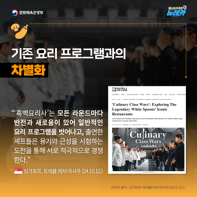 기존 요리 프로그램과의 차별화  “‘흑백요리사’는 모든 라운드마다 반전과 새로움이 있어 일반적인 요리 프로그램을 벗어나고, 출연한 셰프들은 용기와 근성을 시험하는 도전을 통해 서로 적극적으로 경쟁한다.” -싱가포르, 트레블 레져 아시아 (24.10.12.)