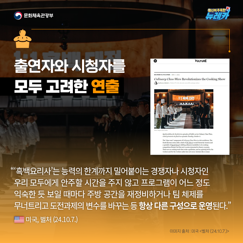 출연자와 시청자를 모두 고려한 연출  “‘흑백요리사’는 능력의 한계까지 밀어붙이는 경쟁자나 시청자인 우리 모두에게 안주할 시간을 주지 않고 프로그램이 어느 정도 익숙한 듯 보일 때마다 주방 공간을 재정비하거나 팀 체제를 무너트리고 도전과제의 변수를 바꾸는 등 항상 다른 구성으로 운영된다.” -미국, 벌처 (24.10.7.)
