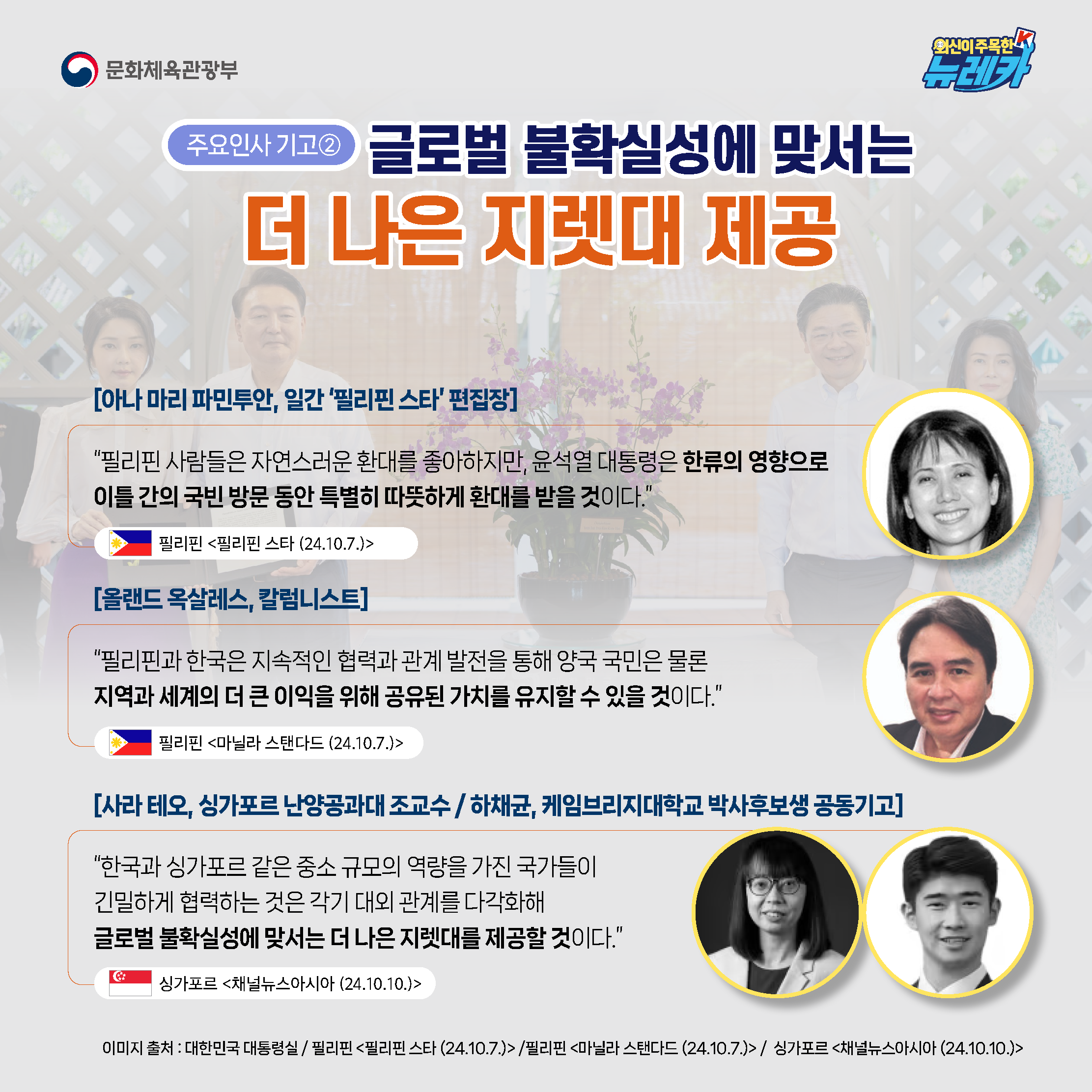[주요인사 기고②] 글로벌 불확실성에 맞서는 더 나은 지렛대 제공  [아나 마리 파민투안, 일간 ‘필리핀 스타’ 편집장] “필리핀 사람들은 자연스러운 환대를 좋아하지만, 윤석열 대통령은 한류의 영향으로 이틀간의 국빈 방문 동안 특별히 따뜻하게 환대를 받을 것이다.” -필리핀 [필리핀 스타 (24.10.7.)]  [올랜드 옥살레스, 칼럼니스트] “필리핀과 한국은 지속적인 협력과 관계 발전을 통해 양국 국민은 물론 지역과 세계의 더 큰 이익을 위해 공유된 가치를 유지할 수 있을 것이다.” -필리핀 [마닐라 스탠다드 (24.10.7.)]  [사라 테오, 싱가포르 난양공과대 조교수 / 하채균, 케임브리지대학교 박사후보생 공동기고] “한국과 싱가포르 같은 중소 규모의 역량을 가진 국가들이 긴밀하게 협력하는 것은 각기 대외 관계를 다각화해 글로벌 불확실성에 맞서는 더 나은 지렛대를 제공할 것이다.” -싱가포르 [채널뉴스아시아 (24.10.10.)]