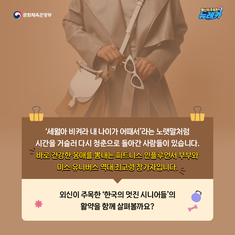 ‘세월아 비켜라 내 나이가 어때서’라는 노랫말처럼 시간을 거슬러 다시 청춘으로 돌아간 사람들이 있습니다. 바로 건강한 몸매를 뽐내는 피트니스 인플루언서 부부와 미스 유니버스 역대 최고령 참가자입니다.  외신이 주목한 ‘한국의 멋진 시니어들’의 활약을 함께 살펴볼까요?