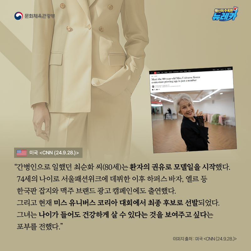 “간병인으로 일했던 최순화 씨(80세)는 환자의 권유로 모델일을 시작했다. 74세의 나이로 서울패션위크에 데뷔한 이후 하퍼스 바자, 엘르 등 한국판 잡지와 맥주 브랜드 광고 캠페인에도 출연했다. 그리고 현재 미스 유니버스 코리아 대회에서 최종 후보로 선발되었다. 그녀는 나이가 들어도 건강하게 살 수 있다는 것을 보여주고 싶다는 포부를 전했다.” -미국 [CNN (24.9.28.)]
