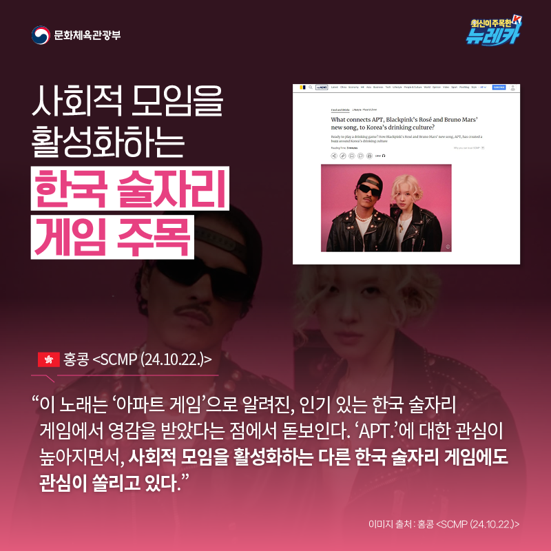 사회적 모임을 활성화하는 한국 술자리 게임 주목  “이 노래는 ‘아파트 게임’으로 알려진, 인기 있는 한국 술자리 게임에서 영감을 받았다는 점에서 돋보인다. ‘APT.’에 대한 관심이 높아지면서, 사회적 모임을 활성화하는 다른 한국 술자리 게임에도 관심이 쏠리고 있다.” -홍콩 [SCMP (24.10.22.)]